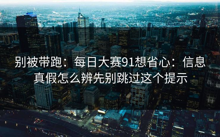 别被带跑：每日大赛91想省心：信息真假怎么辨先别跳过这个提示