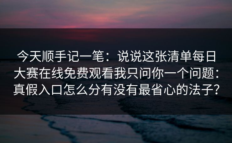 今天顺手记一笔：说说这张清单每日大赛在线免费观看我只问你一个问题：真假入口怎么分有没有最省心的法子？