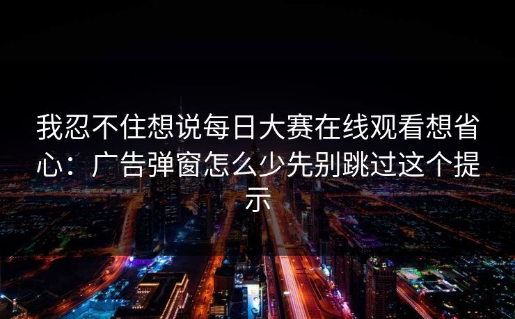 我忍不住想说每日大赛在线观看想省心:广告弹窗怎么少先别跳过这个提示 我忍不住想说每日大赛在线观看想省心:广告弹窗怎么少先别跳过这个提示