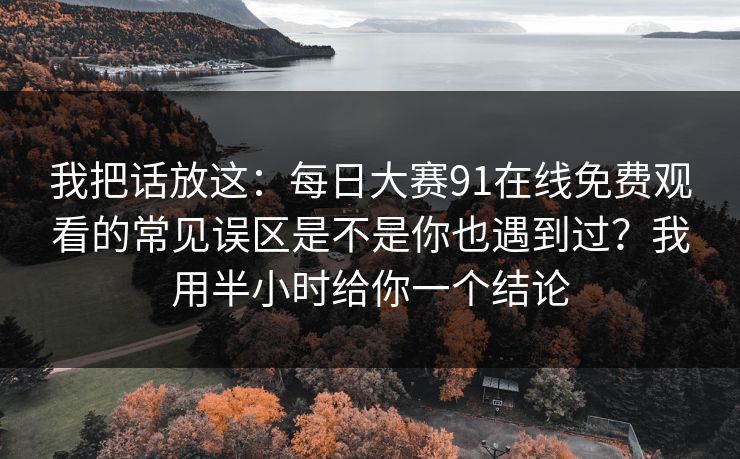我把话放这：每日大赛91在线免费观看的常见误区是不是你也遇到过？我用半小时给你一个结论