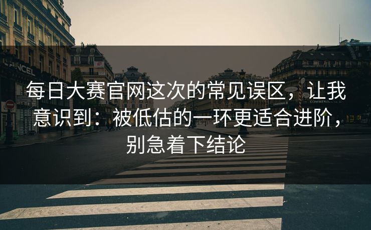每日大赛官网这次的常见误区，让我意识到：被低估的一环更适合进阶，别急着下结论