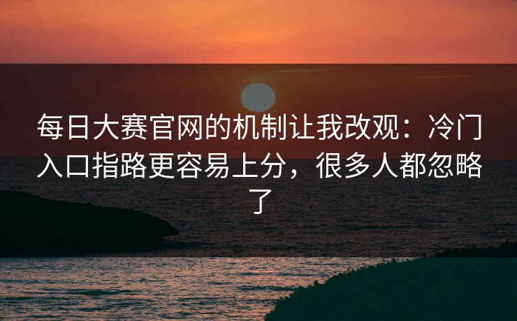 每日大赛官网的机制让我改观：冷门入口指路更容易上分，很多人都忽略了