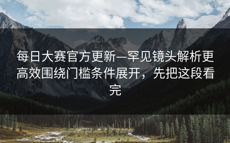 每日大赛官方更新—罕见镜头解析更高效围绕门槛条件展开，先把这段看完