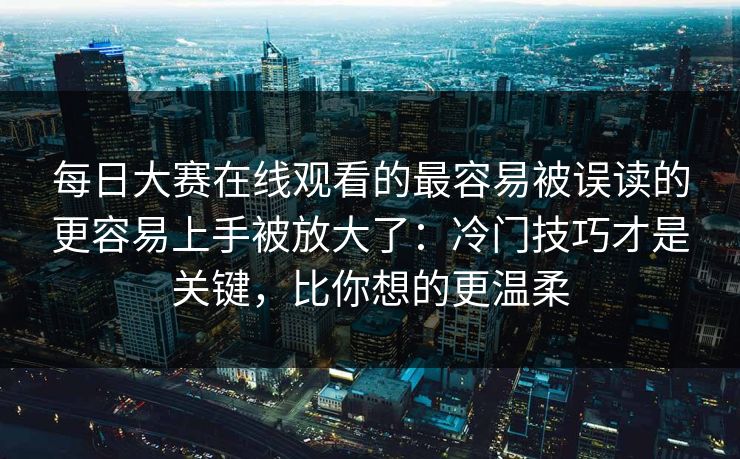 每日大赛在线观看的最容易被误读的更容易上手被放大了：冷门技巧才是关键，比你想的更温柔