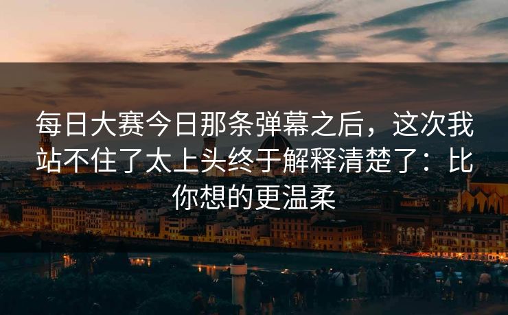 每日大赛今日那条弹幕之后，这次我站不住了太上头终于解释清楚了：比你想的更温柔