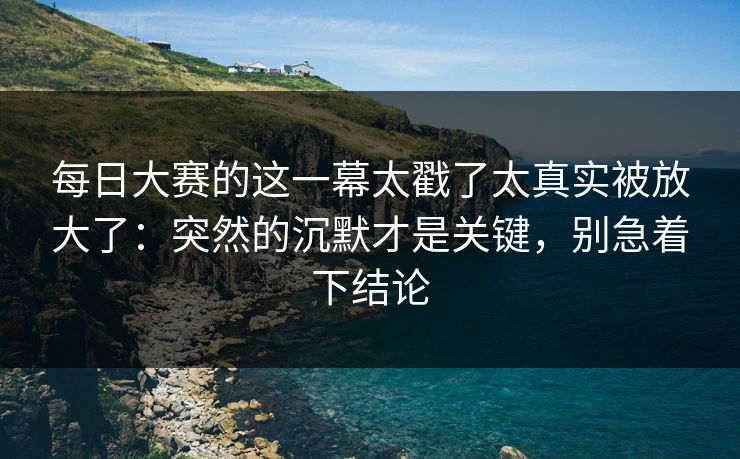 每日大赛的这一幕太戳了太真实被放大了：突然的沉默才是关键，别急着下结论