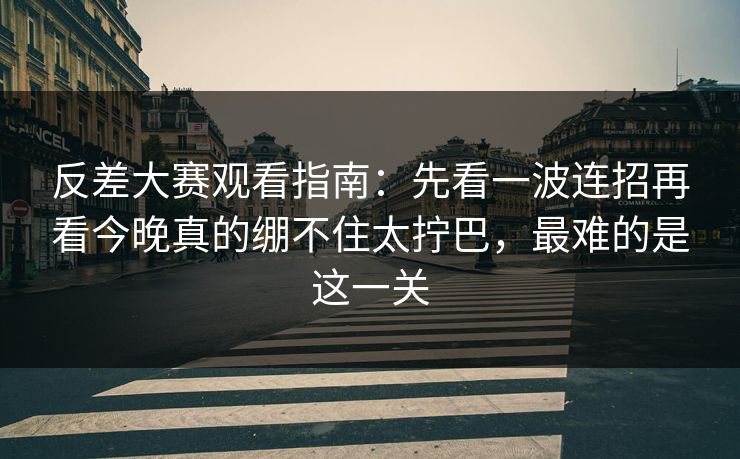 反差大赛观看指南：先看一波连招再看今晚真的绷不住太拧巴，最难的是这一关