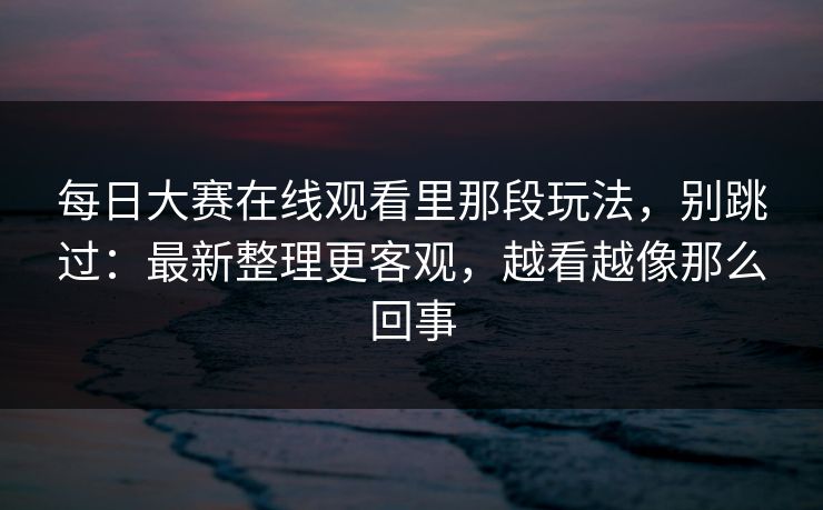 每日大赛在线观看里那段玩法，别跳过：最新整理更客观，越看越像那么回事