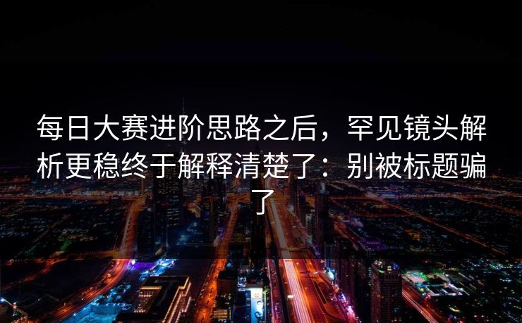 每日大赛进阶思路之后,罕见镜头解析更稳终于解释清楚了:别被标题骗了 每日大赛进阶思路之后,罕见镜头解析更稳终于解释清楚了:别被标题骗了