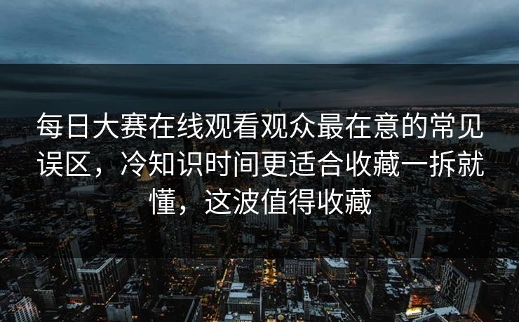 每日大赛在线观看观众最在意的常见误区,冷知识时间更适合收藏一拆就懂,这波值得收藏 每日大赛在线观看观众最在意的常见误区,冷知识时间更适合收藏一拆就懂,这波值得收藏