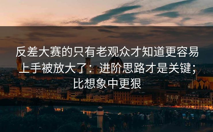 反差大赛的只有老观众才知道更容易上手被放大了：进阶思路才是关键；比想象中更狠
