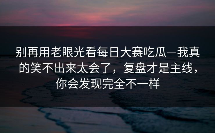 别再用老眼光看每日大赛吃瓜—我真的笑不出来太会了,复盘才是主线,你会发现完全不一样 别再用老眼光看每日大赛吃瓜—我真的笑不出来太会了,复盘才是主线,你会发现完全不一样