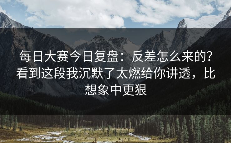 每日大赛今日复盘：反差怎么来的？看到这段我沉默了太燃给你讲透，比想象中更狠