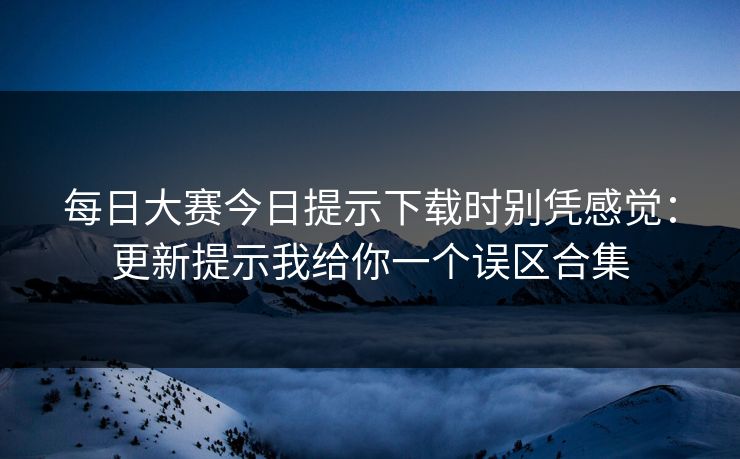 每日大赛今日提示下载时别凭感觉：更新提示我给你一个误区合集