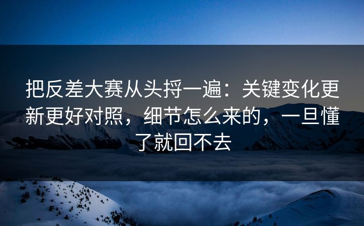 把反差大赛从头捋一遍：关键变化更新更好对照，细节怎么来的，一旦懂了就回不去