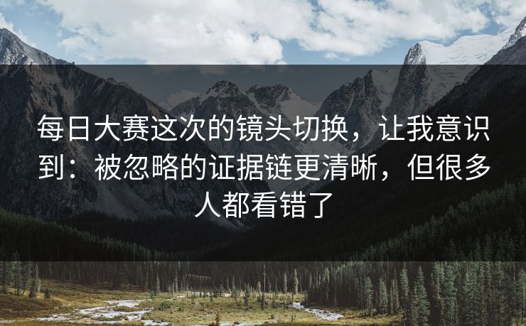 每日大赛这次的镜头切换，让我意识到：被忽略的证据链更清晰，但很多人都看错了