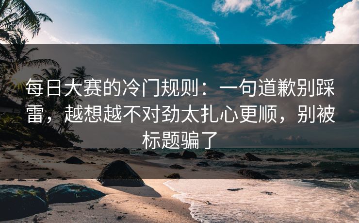 每日大赛的冷门规则：一句道歉别踩雷，越想越不对劲太扎心更顺，别被标题骗了