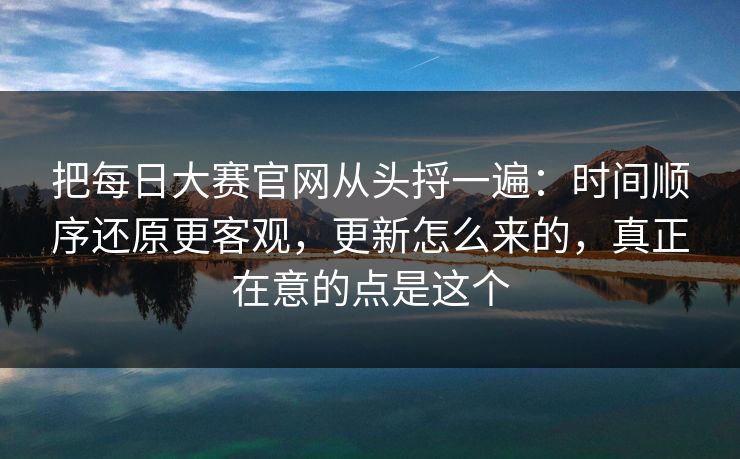 把每日大赛官网从头捋一遍：时间顺序还原更客观，更新怎么来的，真正在意的点是这个