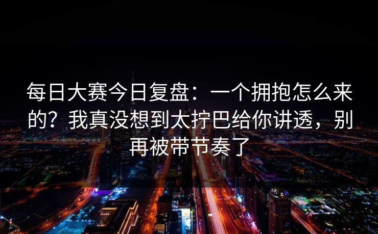 每日大赛今日复盘：一个拥抱怎么来的？我真没想到太拧巴给你讲透，别再被带节奏了