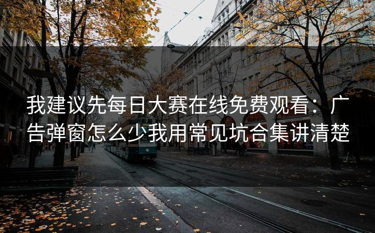 我建议先每日大赛在线免费观看：广告弹窗怎么少我用常见坑合集讲清楚