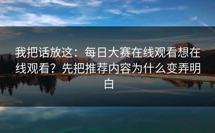 我把话放这：每日大赛在线观看想在线观看？先把推荐内容为什么变弄明白