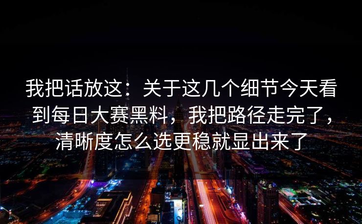我把话放这：关于这几个细节今天看到每日大赛黑料，我把路径走完了，清晰度怎么选更稳就显出来了