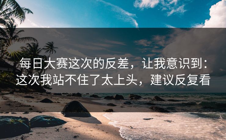 每日大赛这次的反差，让我意识到：这次我站不住了太上头，建议反复看