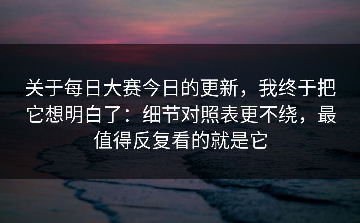 关于每日大赛今日的更新，我终于把它想明白了：细节对照表更不绕，最值得反复看的就是它