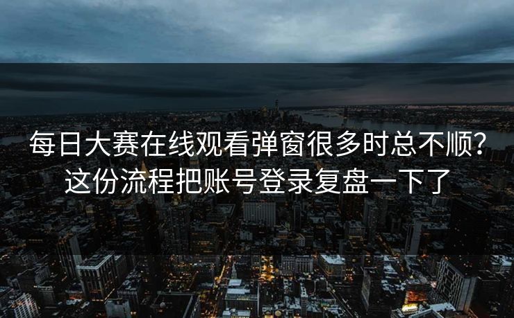 每日大赛在线观看弹窗很多时总不顺？这份流程把账号登录复盘一下了