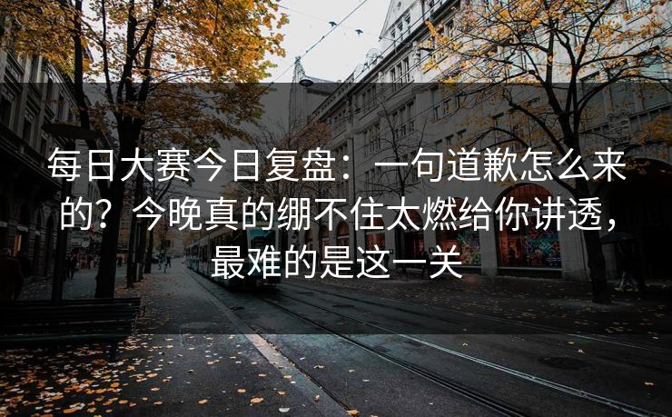 每日大赛今日复盘：一句道歉怎么来的？今晚真的绷不住太燃给你讲透，最难的是这一关