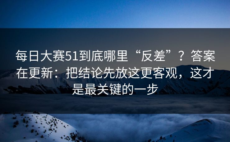 每日大赛51到底哪里“反差”？答案在更新：把结论先放这更客观，这才是最关键的一步