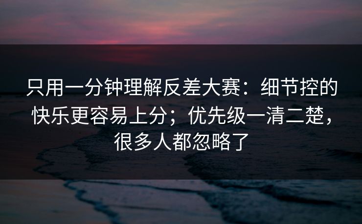 只用一分钟理解反差大赛：细节控的快乐更容易上分；优先级一清二楚，很多人都忽略了