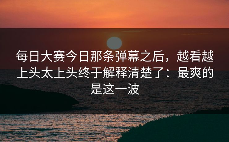每日大赛今日那条弹幕之后,越看越上头太上头终于解释清楚了:最爽的是这一波 每日大赛今日那条弹幕之后,越看越上头太上头终于解释清楚了:最爽的是这一波