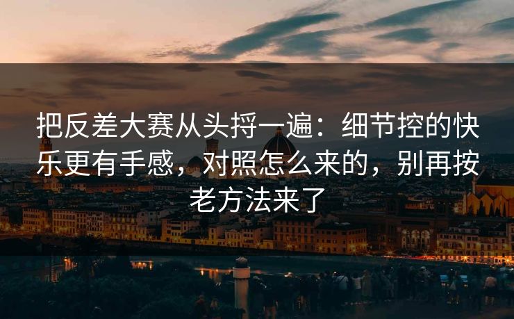 把反差大赛从头捋一遍：细节控的快乐更有手感，对照怎么来的，别再按老方法来了
