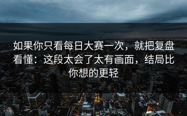 如果你只看每日大赛一次,就把复盘看懂:这段太会了太有画面,结局比你想的更轻 如果你只看每日大赛一次,就把复盘看懂:这段太会了太有画面,结局比你想的更轻