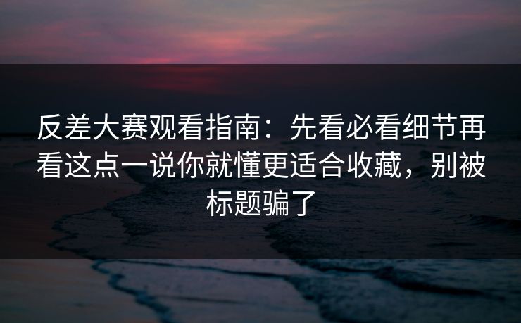 反差大赛观看指南：先看必看细节再看这点一说你就懂更适合收藏，别被标题骗了