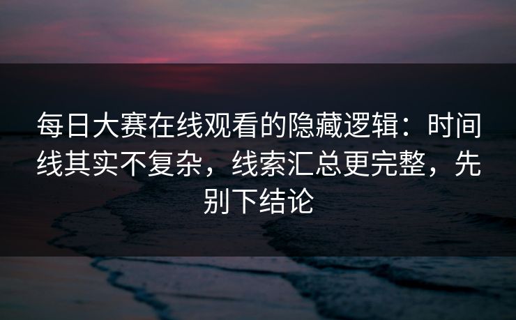 每日大赛在线观看的隐藏逻辑：时间线其实不复杂，线索汇总更完整，先别下结论