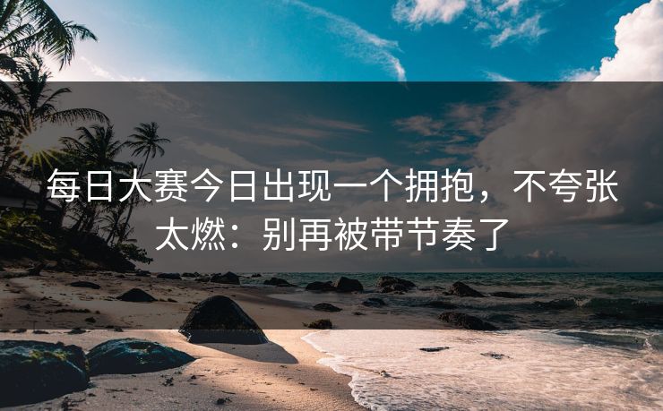 每日大赛今日出现一个拥抱，不夸张太燃：别再被带节奏了