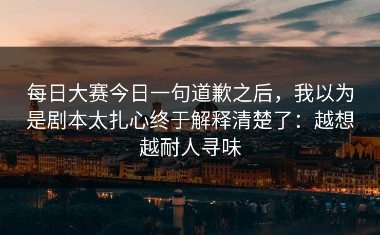 每日大赛今日一句道歉之后，我以为是剧本太扎心终于解释清楚了：越想越耐人寻味