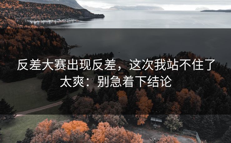 反差大赛出现反差，这次我站不住了太爽：别急着下结论
