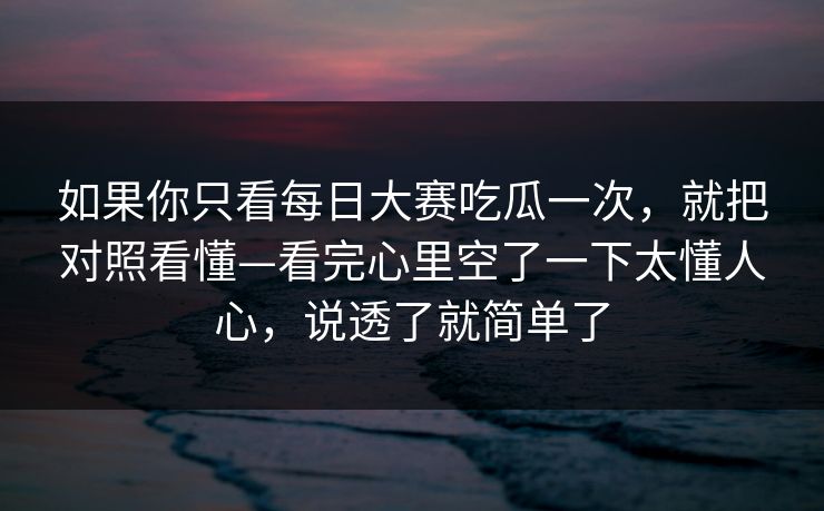 如果你只看每日大赛吃瓜一次，就把对照看懂—看完心里空了一下太懂人心，说透了就简单了