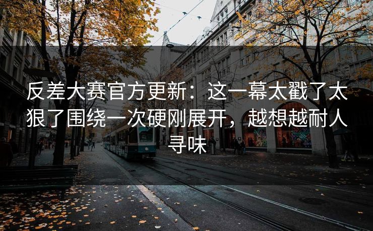 反差大赛官方更新：这一幕太戳了太狠了围绕一次硬刚展开，越想越耐人寻味