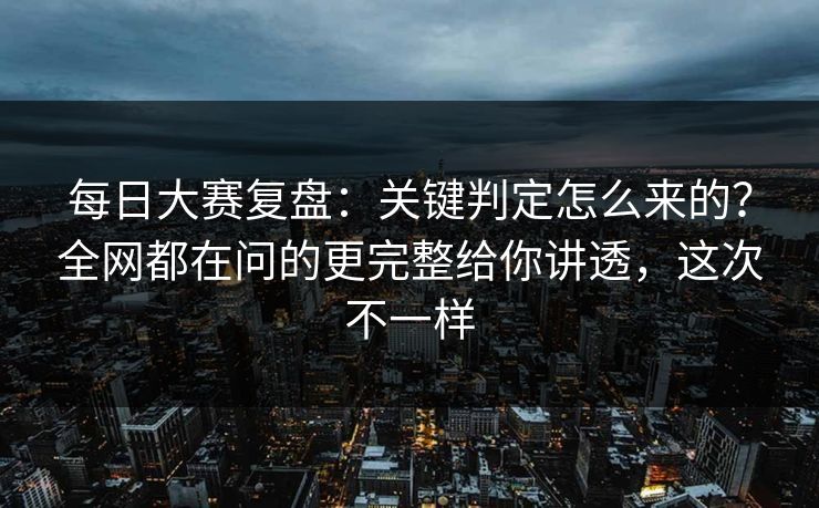 每日大赛复盘：关键判定怎么来的？全网都在问的更完整给你讲透，这次不一样