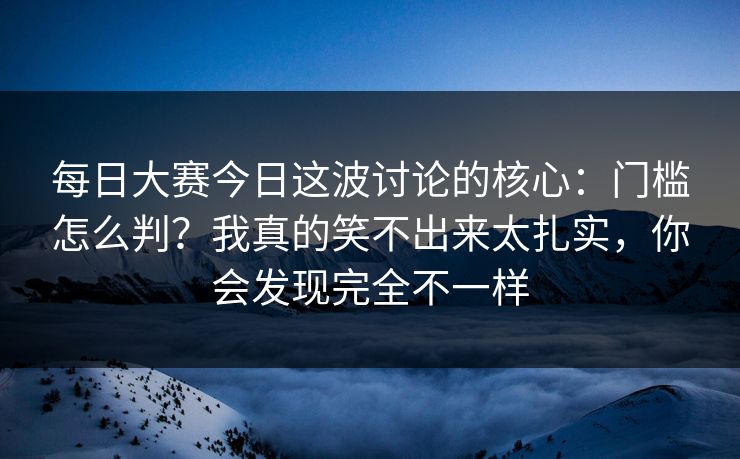 每日大赛今日这波讨论的核心：门槛怎么判？我真的笑不出来太扎实，你会发现完全不一样