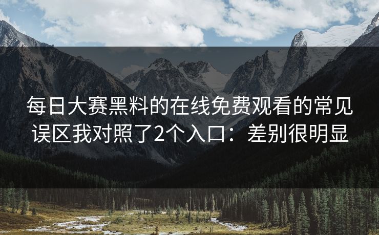 每日大赛黑料的在线免费观看的常见误区我对照了2个入口：差别很明显