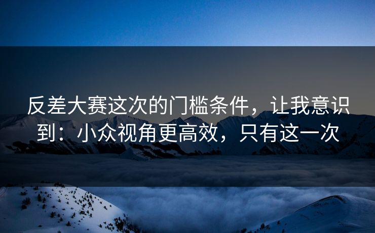 反差大赛这次的门槛条件，让我意识到：小众视角更高效，只有这一次