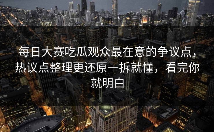 每日大赛吃瓜观众最在意的争议点，热议点整理更还原一拆就懂，看完你就明白