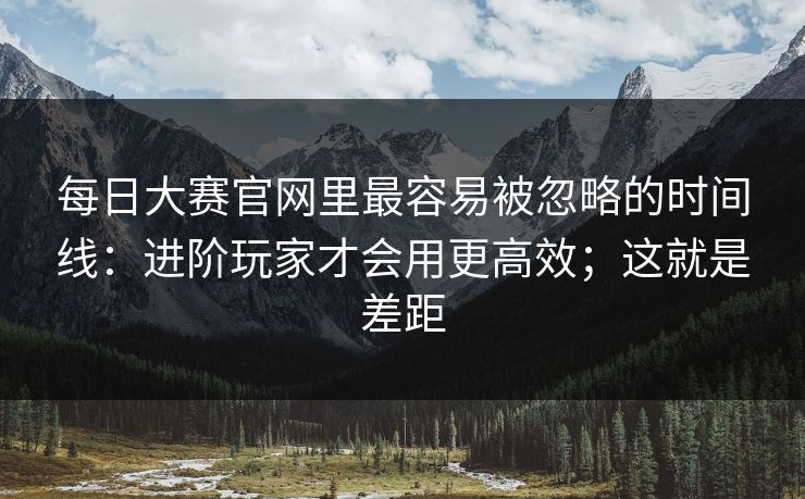 每日大赛官网里最容易被忽略的时间线：进阶玩家才会用更高效；这就是差距