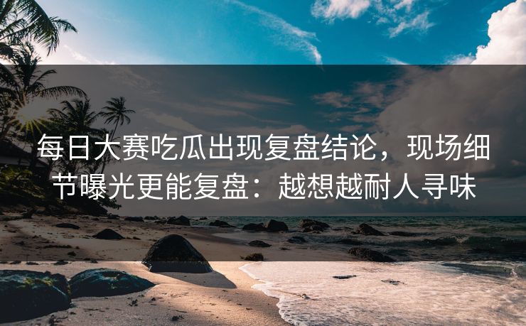 每日大赛吃瓜出现复盘结论，现场细节曝光更能复盘：越想越耐人寻味