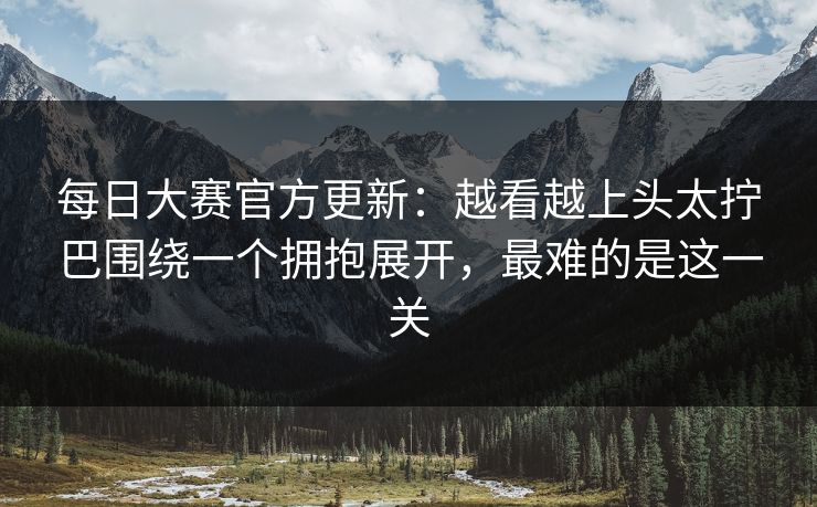 每日大赛官方更新：越看越上头太拧巴围绕一个拥抱展开，最难的是这一关